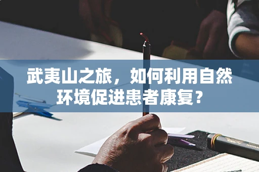 武夷山之旅，如何利用自然环境促进患者康复？