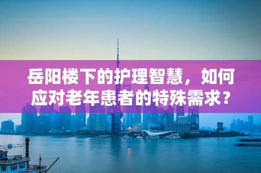 岳阳楼下的护理智慧，如何应对老年患者的特殊需求？
