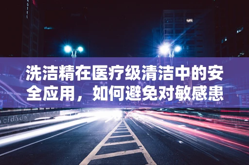 洗洁精在医疗级清洁中的安全应用，如何避免对敏感患者造成伤害？