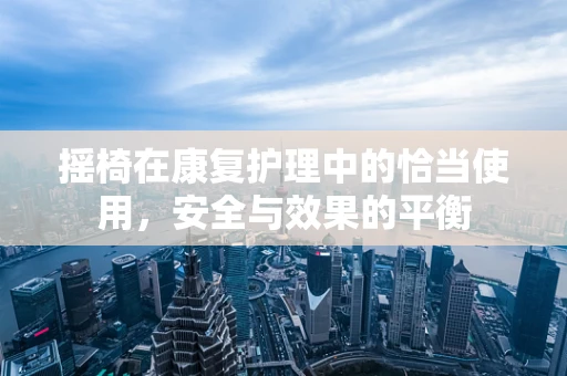 摇椅在康复护理中的恰当使用，安全与效果的平衡