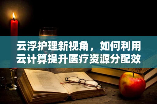 云浮护理新视角，如何利用云计算提升医疗资源分配效率？
