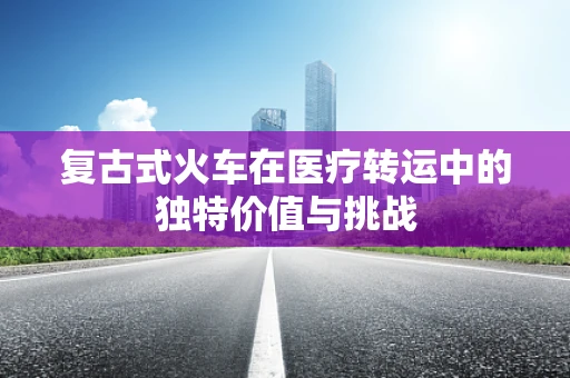 复古式火车在医疗转运中的独特价值与挑战