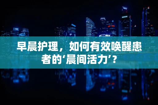 早晨护理，如何有效唤醒患者的‘晨间活力’？
