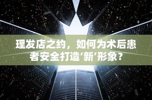 理发店之约，如何为术后患者安全打造‘新’形象？
