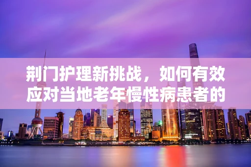 荆门护理新挑战，如何有效应对当地老年慢性病患者的特殊需求？