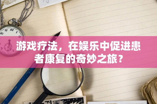 游戏疗法，在娱乐中促进患者康复的奇妙之旅？