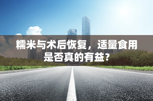 糯米与术后恢复，适量食用是否真的有益？