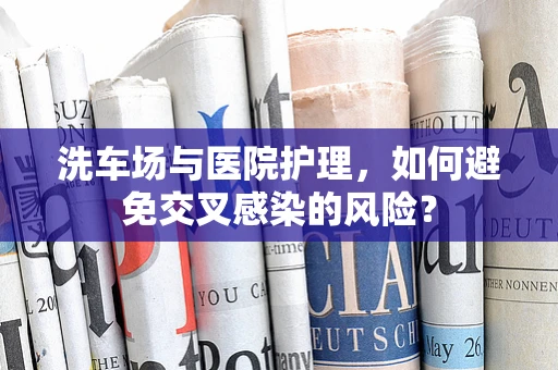 洗车场与医院护理，如何避免交叉感染的风险？