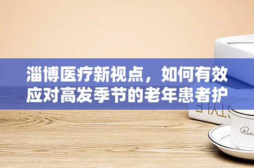 淄博医疗新视点，如何有效应对高发季节的老年患者护理挑战？