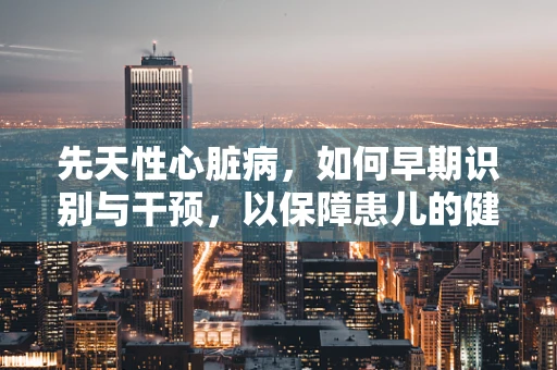 先天性心脏病，如何早期识别与干预，以保障患儿的健康成长？