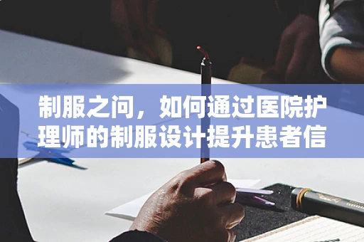 制服之问，如何通过医院护理师的制服设计提升患者信任与安全感？