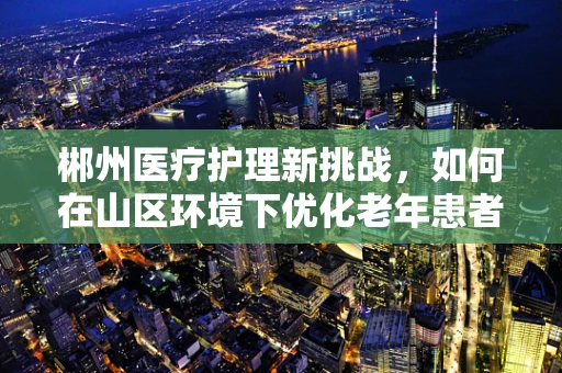 郴州医疗护理新挑战，如何在山区环境下优化老年患者护理服务？