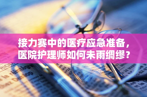 接力赛中的医疗应急准备，医院护理师如何未雨绸缪？