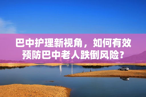 巴中护理新视角，如何有效预防巴中老人跌倒风险？