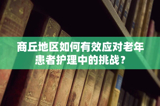 商丘地区如何有效应对老年患者护理中的挑战？