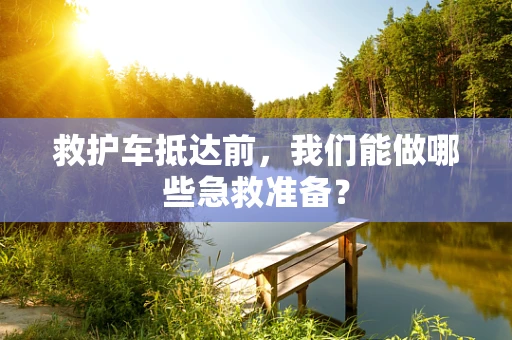 救护车抵达前，我们能做哪些急救准备？