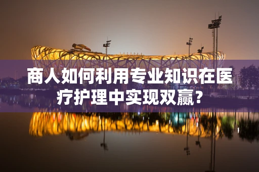 商人如何利用专业知识在医疗护理中实现双赢？