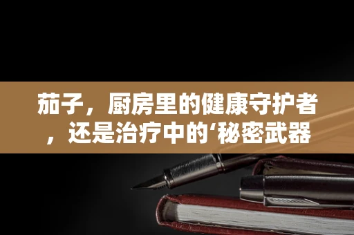 茄子，厨房里的健康守护者，还是治疗中的‘秘密武器’？