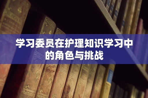 学习委员在护理知识学习中的角色与挑战