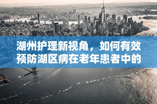 湖州护理新视角，如何有效预防湖区病在老年患者中的发生？