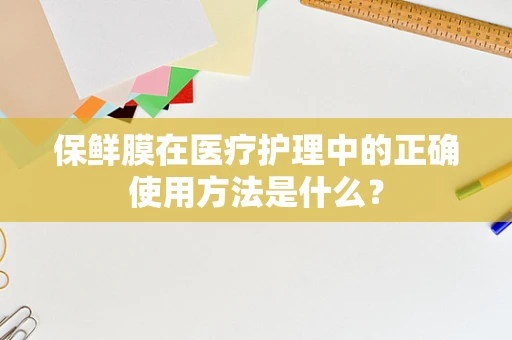 保鲜膜在医疗护理中的正确使用方法是什么？