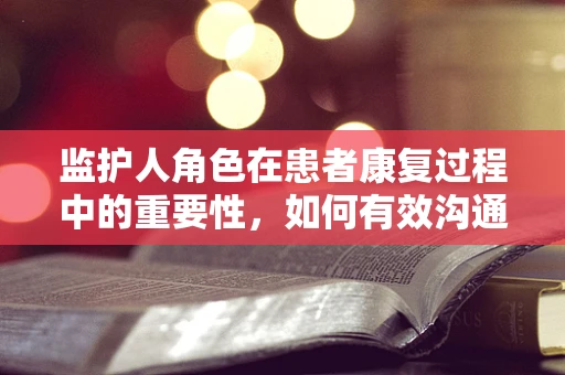 监护人角色在患者康复过程中的重要性，如何有效沟通与支持？