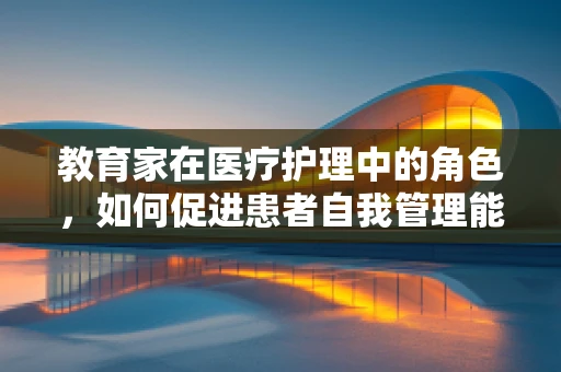 教育家在医疗护理中的角色，如何促进患者自我管理能力？