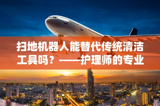 扫地机器人能替代传统清洁工具吗？——护理师的专业视角