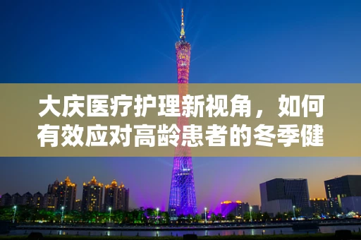 大庆医疗护理新视角，如何有效应对高龄患者的冬季健康挑战？