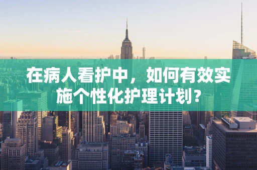 在病人看护中，如何有效实施个性化护理计划？