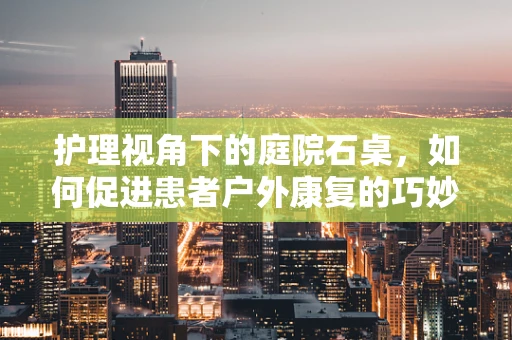 护理视角下的庭院石桌，如何促进患者户外康复的巧妙设计？