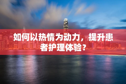 如何以热情为动力，提升患者护理体验？