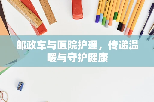 邮政车与医院护理，传递温暖与守护健康