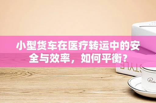 小型货车在医疗转运中的安全与效率，如何平衡？