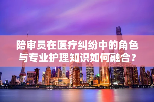 陪审员在医疗纠纷中的角色与专业护理知识如何融合？