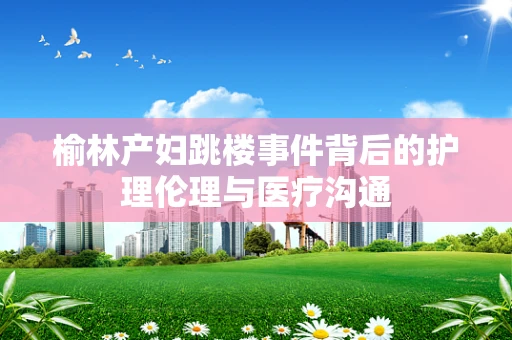 榆林产妇跳楼事件背后的护理伦理与医疗沟通