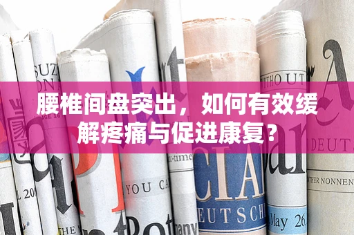 腰椎间盘突出，如何有效缓解疼痛与促进康复？