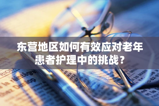 东营地区如何有效应对老年患者护理中的挑战？