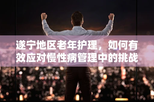 遂宁地区老年护理，如何有效应对慢性病管理中的挑战？