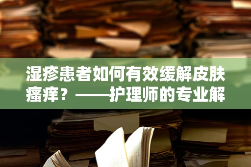 湿疹患者如何有效缓解皮肤瘙痒？——护理师的专业解答