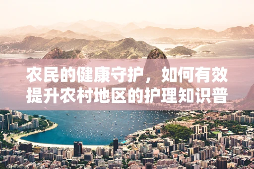 农民的健康守护，如何有效提升农村地区的护理知识普及？