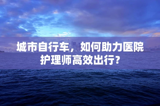城市自行车，如何助力医院护理师高效出行？