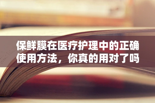 保鲜膜在医疗护理中的正确使用方法，你真的用对了吗？