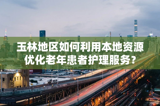 玉林地区如何利用本地资源优化老年患者护理服务？