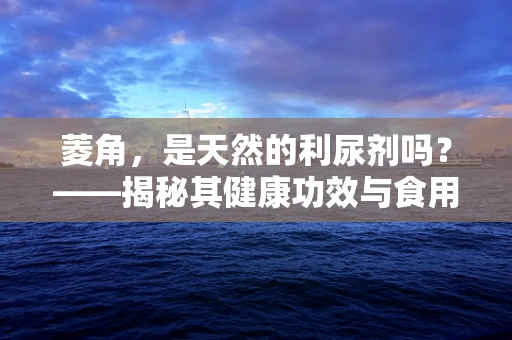 菱角，是天然的利尿剂吗？——揭秘其健康功效与食用注意事项