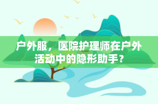 户外服，医院护理师在户外活动中的隐形助手？