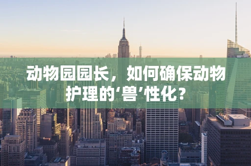 动物园园长，如何确保动物护理的‘兽’性化？