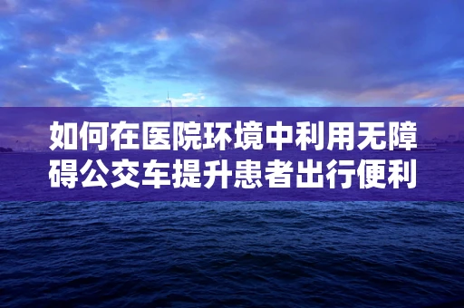 如何在医院环境中利用无障碍公交车提升患者出行便利性？