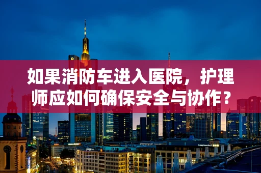 如果消防车进入医院，护理师应如何确保安全与协作？
