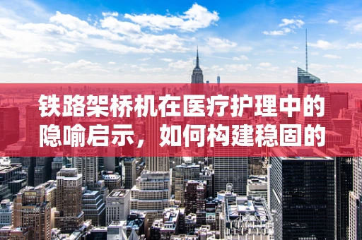 铁路架桥机在医疗护理中的隐喻启示，如何构建稳固的‘健康桥梁’？